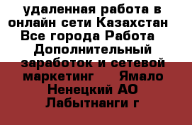 удаленная работа в онлайн сети Казахстан - Все города Работа » Дополнительный заработок и сетевой маркетинг   . Ямало-Ненецкий АО,Лабытнанги г.